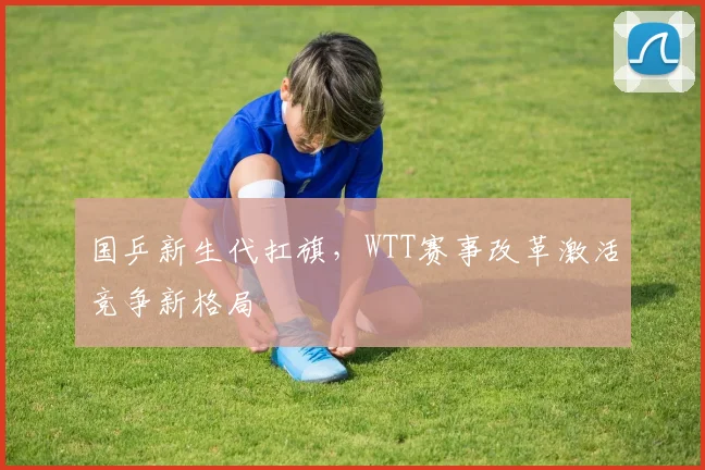 国乒新生代扛旗，WTT赛事改革激活竞争新格局