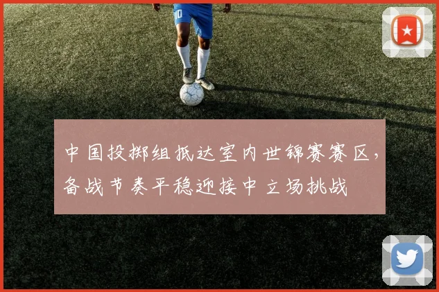 中国投掷组抵达室内世锦赛赛区,备战节奏平稳迎接中立场挑战
