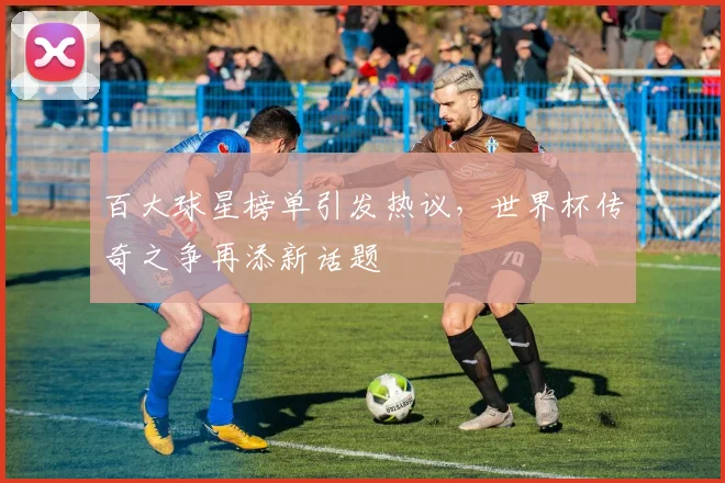 百大球星榜单引发热议，世界杯传奇之争再添新话题