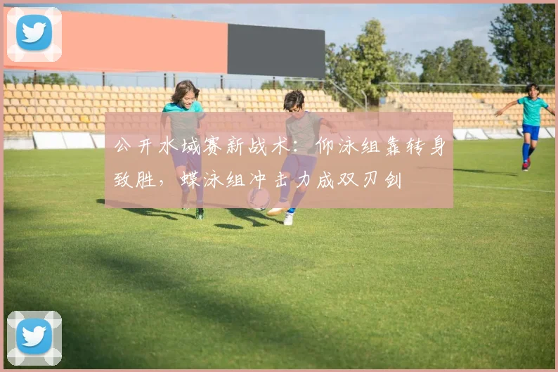 公开水域赛新战术：仰泳组靠转身致胜，蝶泳组冲击力成双刃剑