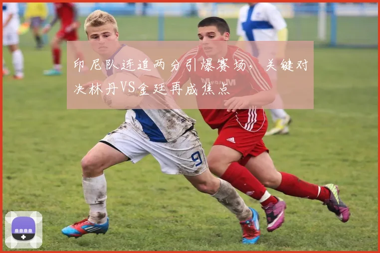 印尼队连追两分引爆赛场，关键对决林丹VS金廷再成焦点