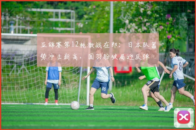 亚锦赛第12轮激战在即：日本队蓄势冲击新高，国羽盼破局迎反弹