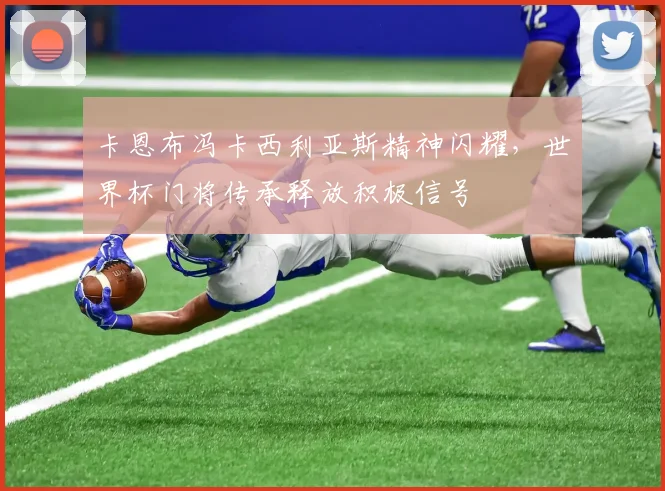 卡恩布冯卡西利亚斯精神闪耀，世界杯门将传承释放积极信号
