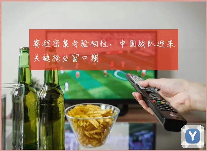 赛程密集考验韧性，中国战队迎来关键抢分窗口期