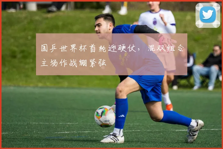 国乒世界杯首轮迎硬仗,混双组合主场作战绷紧弦
